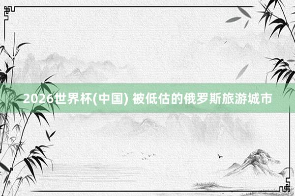 2026世界杯(中国) 被低估的俄罗斯旅游城市