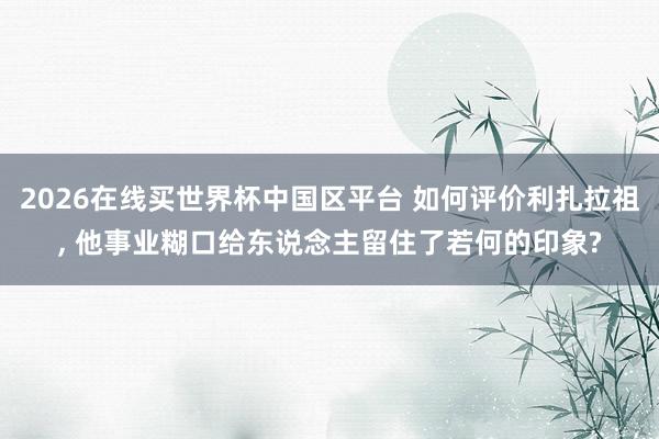 2026在线买世界杯中国区平台 如何评价利扎拉祖, 他事业糊口给东说念主留住了若何的印象?