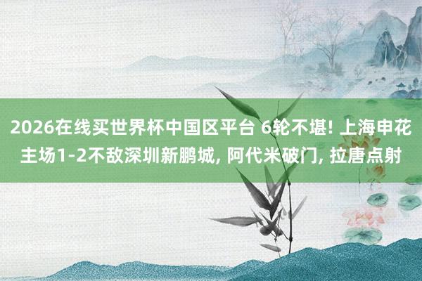 2026在线买世界杯中国区平台 6轮不堪! 上海申花主场1-2不敌深圳新鹏城， 阿代米破门， 拉唐点射