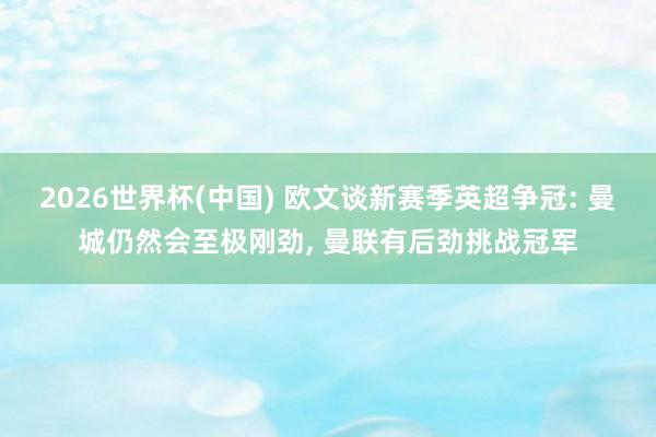 2026世界杯(中国) 欧文谈新赛季英超争冠: 曼城仍然会至极刚劲， 曼联有后劲挑战冠军