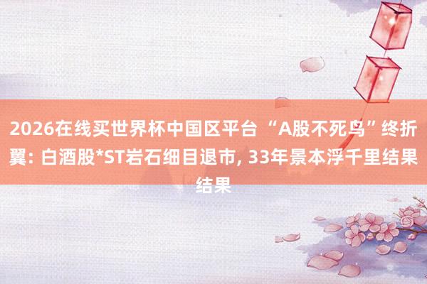2026在线买世界杯中国区平台 “A股不死鸟”终折翼: 白酒股*ST岩石细目退市， 33年景本浮千里结果