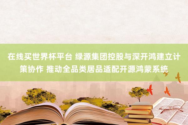 在线买世界杯平台 绿源集团控股与深开鸿建立计策协作 推动全品类居品适配开源鸿蒙系统