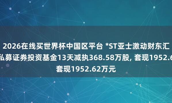 2026在线买世界杯中国区平台 *ST亚士激动财东汇鑫4号私募证券投资基金13天减执368.58万股, 套现1952.62万元