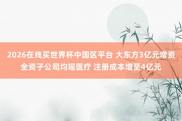 2026在线买世界杯中国区平台 大东方3亿元增资全资子公司均瑶医疗 注册成本增至4亿元