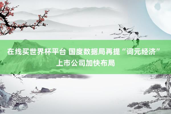 在线买世界杯平台 国度数据局再提“词元经济” 上市公司加快布局