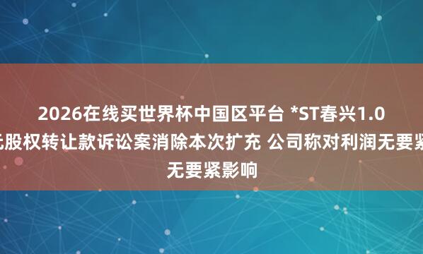 2026在线买世界杯中国区平台 *ST春兴1.08亿元股权转让款诉讼案消除本次扩充 公司称对利润无要紧影响