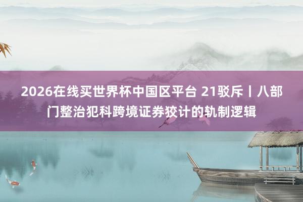 2026在线买世界杯中国区平台 21驳斥丨八部门整治犯科跨境证券狡计的轨制逻辑