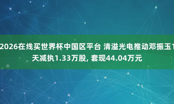 2026在线买世界杯中国区平台 清溢光电推动邓振玉1天减执1.33万股, 套现44.04万元
