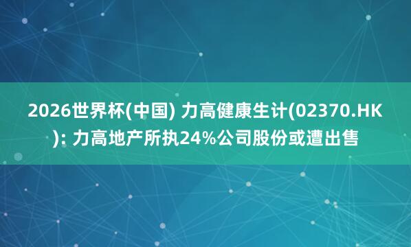2026世界杯(中国) 力高健康生计(02370.HK): 力高地产所执24%公司股份或遭出售