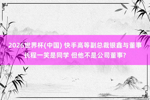 2026世界杯(中国) 快手高等副总裁银鑫与董事长程一笑是同学 但他不是公司董事?