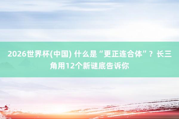 2026世界杯(中国) 什么是“更正连合体”?长三角用12个新谜底告诉你