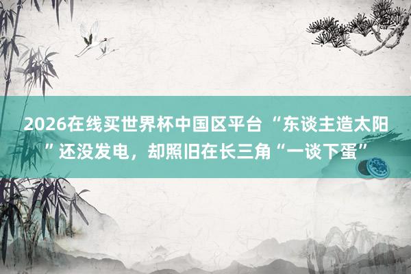 2026在线买世界杯中国区平台 “东谈主造太阳”还没发电,却照旧在长三角“一谈下蛋”