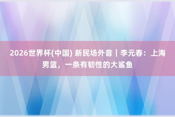 2026世界杯(中国) 新民场外音｜李元春：上海男篮，一条有韧性的大鲨鱼