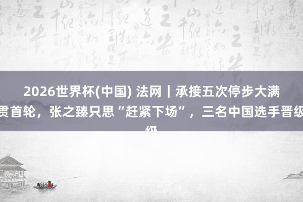 2026世界杯(中国) 法网|承接五次停步大满贯首轮,张之臻只思“赶紧下场”,三名中国选手晋级