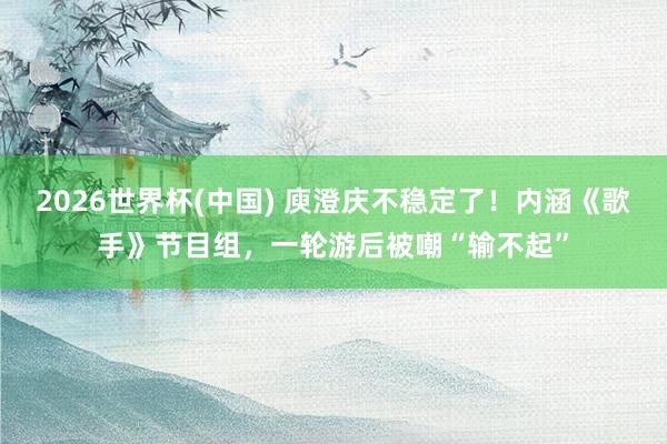 2026世界杯(中国) 庾澄庆不稳定了!内涵《歌手》节目组,一轮游后被嘲“输不起”