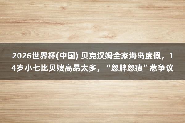 2026世界杯(中国) 贝克汉姆全家海岛度假,14岁小七比贝嫂高昂太多,“忽胖忽瘦”惹争议