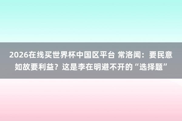 2026在线买世界杯中国区平台 常洛闻:要民意如故要利益?这是李在明避不开的“选择题”