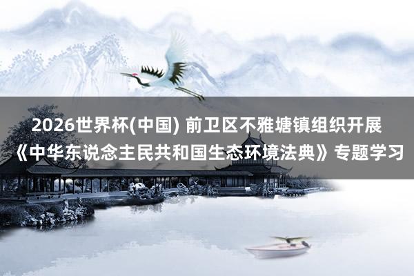2026世界杯(中国) 前卫区不雅塘镇组织开展《中华东说念主民共和国生态环境法典》专题学习