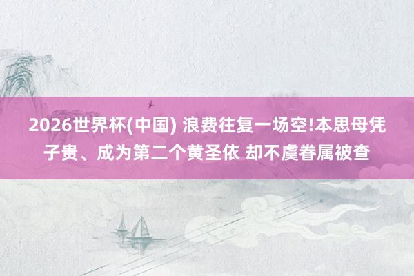 2026世界杯(中国) 浪费往复一场空!本思母凭子贵、成为第二个黄圣依 却不虞眷属被查
