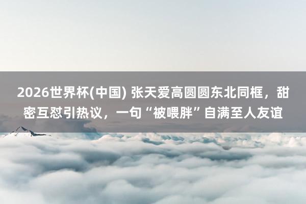 2026世界杯(中国) 张天爱高圆圆东北同框，甜密互怼引热议，一句“被喂胖”自满至人友谊