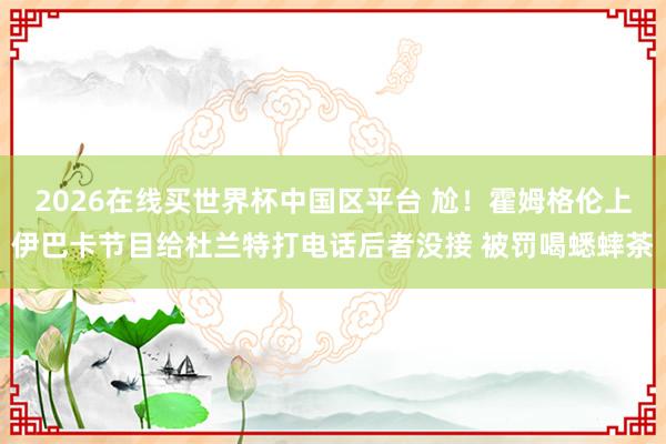 2026在线买世界杯中国区平台 尬!霍姆格伦上伊巴卡节目给杜兰特打电话后者没接 被罚喝蟋蟀茶