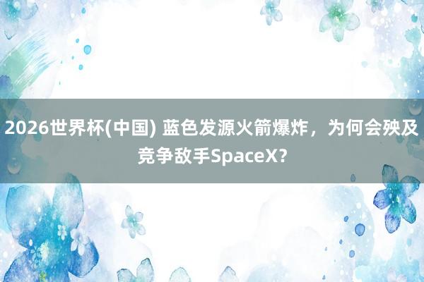 2026世界杯(中国) 蓝色发源火箭爆炸,为何会殃及竞争敌手SpaceX?