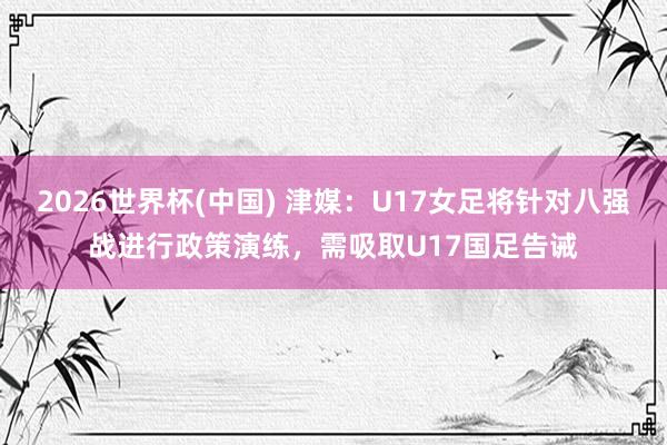 2026世界杯(中国) 津媒:U17女足将针对八强战进行政策演练,需吸取U17国足告诫