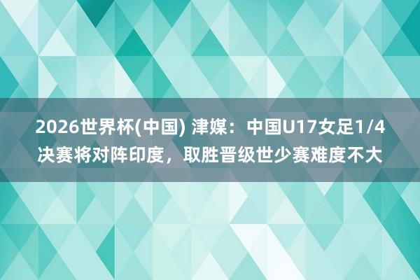 2026世界杯(中国) 津媒:中国U17女足1/4决赛将对阵印度,取胜晋级世少赛难度不大