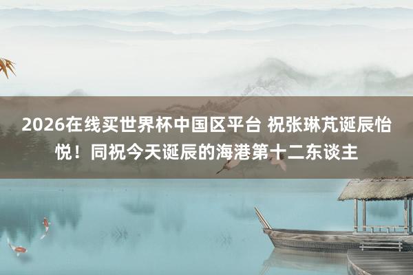 2026在线买世界杯中国区平台 祝张琳芃诞辰怡悦!同祝今天诞辰的海港第十二东谈主