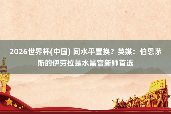2026世界杯(中国) 同水平置换？英媒：伯恩茅斯的伊劳拉是水晶宫新帅首选