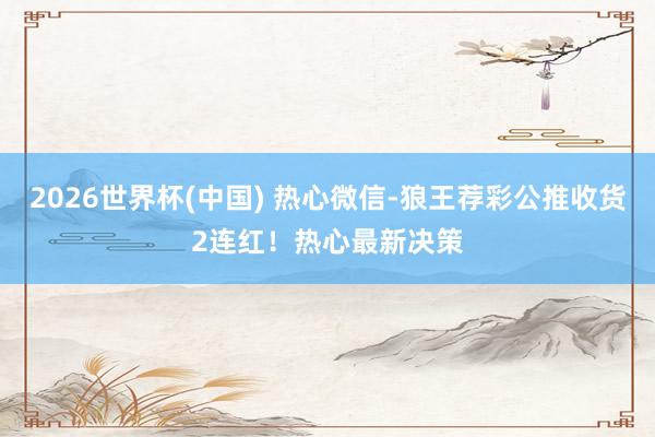 2026世界杯(中国) 热心微信-狼王荐彩公推收货2连红!热心最新决策