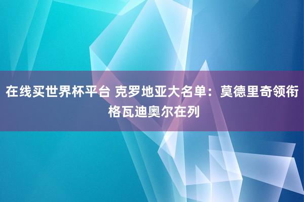 在线买世界杯平台 克罗地亚大名单:莫德里奇领衔 格瓦迪奥尔在列