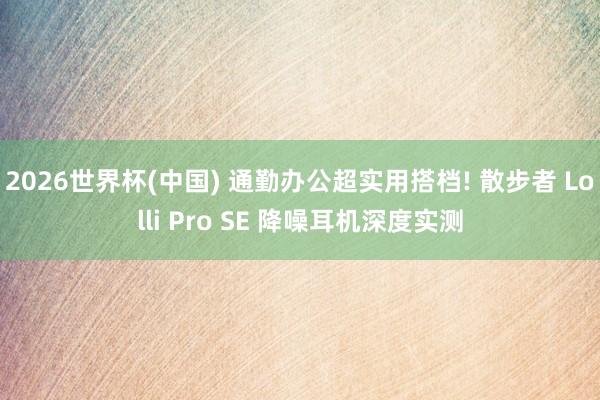 2026世界杯(中国) 通勤办公超实用搭档! 散步者 Lolli Pro SE 降噪耳机深度实测
