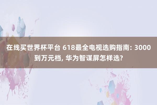 在线买世界杯平台 618最全电视选购指南: 3000到万元档, 华为智谋屏怎样选?