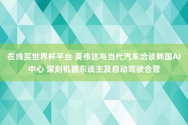 在线买世界杯平台 英伟达与当代汽车洽谈韩国AI中心 深刻机器东谈主及自动驾驶合营
