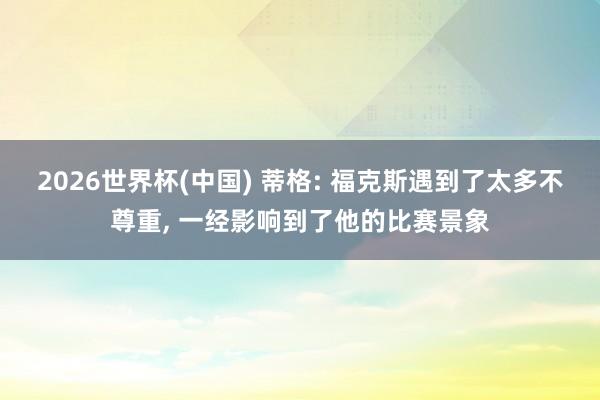 2026世界杯(中国) 蒂格: 福克斯遇到了太多不尊重, 一经影响到了他的比赛景象