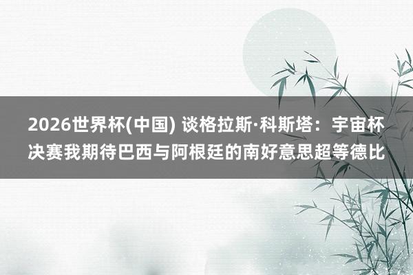 2026世界杯(中国) 谈格拉斯·科斯塔:宇宙杯决赛我期待巴西与阿根廷的南好意思超等德比