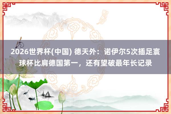 2026世界杯(中国) 德天外:诺伊尔5次插足寰球杯比肩德国第一,还有望破最年长记录