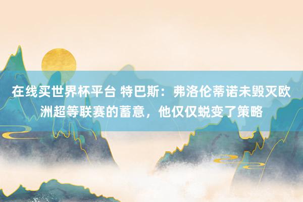 在线买世界杯平台 特巴斯:弗洛伦蒂诺未毁灭欧洲超等联赛的蓄意,他仅仅蜕变了策略