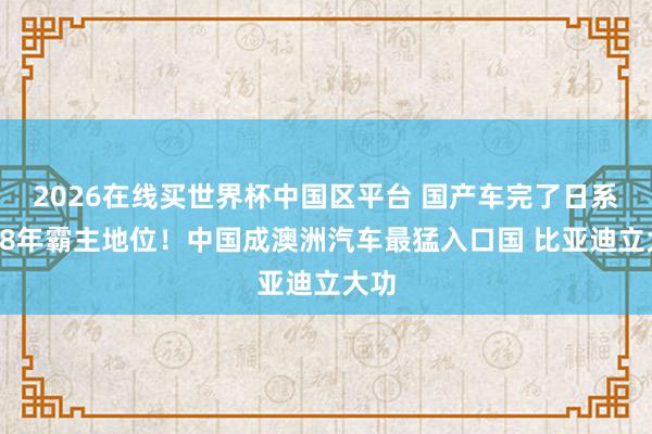 2026在线买世界杯中国区平台 国产车完了日系车28年霸主地位!中国成澳洲汽车最猛入口国 比亚迪立大功