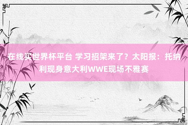 在线买世界杯平台 学习招架来了?太阳报:托纳利现身意大利WWE现场不雅赛