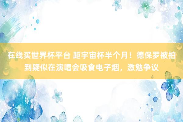 在线买世界杯平台 距宇宙杯半个月!德保罗被拍到疑似在演唱会吸食电子烟,激勉争议