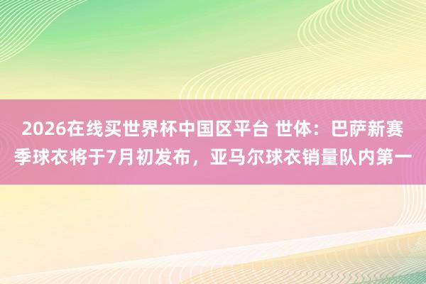 2026在线买世界杯中国区平台 世体:巴萨新赛季球衣将于7月初发布,亚马尔球衣销量队内第一
