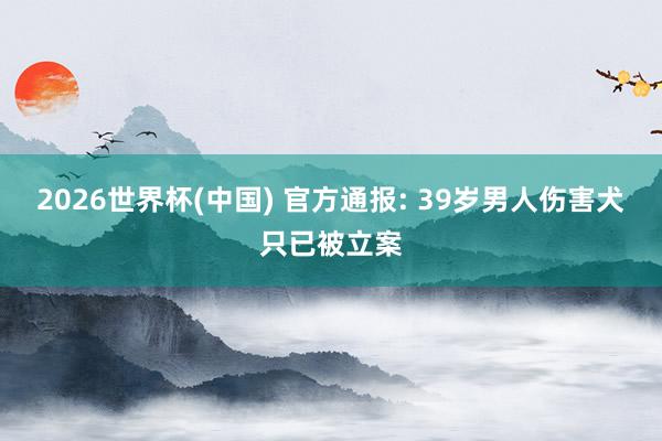 2026世界杯(中国) 官方通报: 39岁男人伤害犬只已被立案