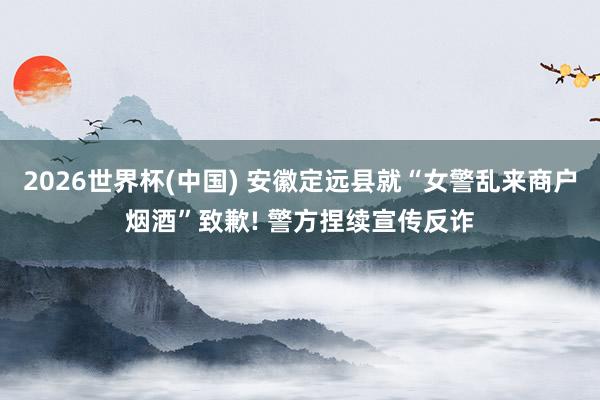 2026世界杯(中国) 安徽定远县就“女警乱来商户烟酒”致歉! 警方捏续宣传反诈