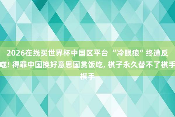 2026在线买世界杯中国区平台 “冷眼狼”终遭反噬! 得罪中国换好意思国赏饭吃， 棋子永久替不了棋手