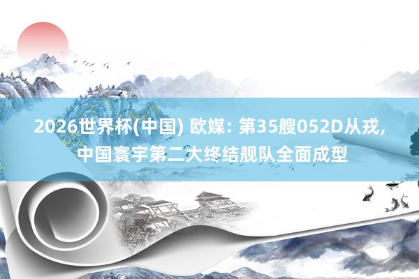 2026世界杯(中国) 欧媒: 第35艘052D从戎, 中国寰宇第二大终结舰队全面成型
