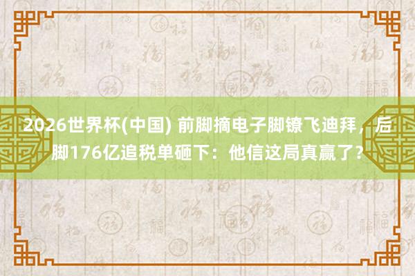 2026世界杯(中国) 前脚摘电子脚镣飞迪拜，后脚176亿追税单砸下：他信这局真赢了？
