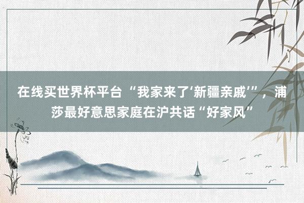 在线买世界杯平台 “我家来了‘新疆亲戚’”，浦莎最好意思家庭在沪共话“好家风”