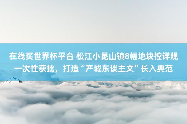 在线买世界杯平台 松江小昆山镇8幅地块控详规一次性获批,打造“产城东谈主文”长入典范